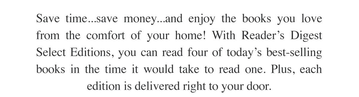 Save time...save money...and enjoy the books you love from the comfort of your home! With Reader's Digest Select Editions, you can read four of today's best-selling books in the time it would take to read one. Plus, each edition is delivered right to your door.