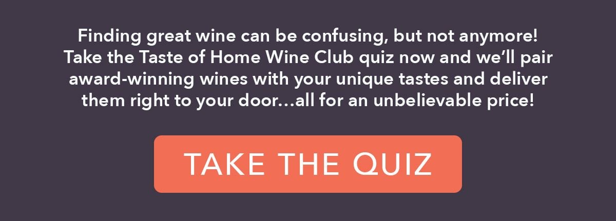 Finding great wine can be confusing, but not anymore! Take the Taste of Home Wine Club quiz now and we'll pair award-winning wines with your unique tastes and deliver them right to your door...all for an unbelievable price!