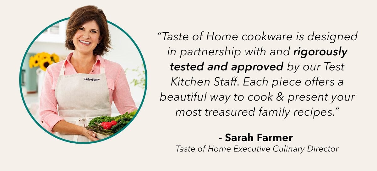 Taste of Home cookware is designed in partnership with and rigorously tested and approved by our Test Kitchen Staff. Each piece offers a beautiful way to cook and present your most treasured family recipes- Sarah Farmer, Taste of Home Executive Culinary Director