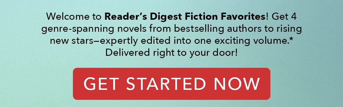 Welcome to Reader's Digest Fiction Favorites! Get 4 genre-spanning novels from bestselling authors to rising new stars—expertly edited into one exciting volume. Delivered right to your door! GET STARTED NOW