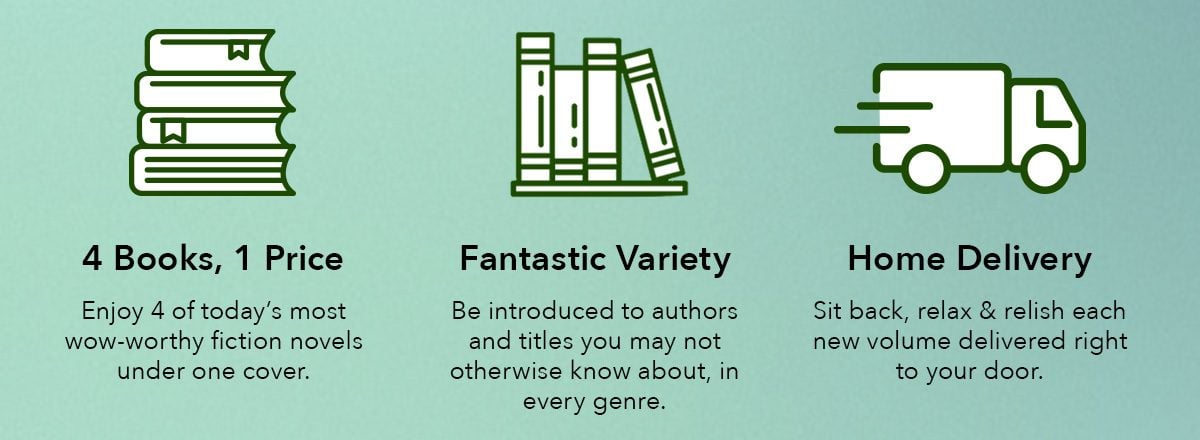 4 Books, 1 Price: Enjoy 4 of today's most wow-worthy fiction novels under one cover. Fantastic Variety: Be introduced to authors and titles you may not otherwise know about, in every genre. Home Delivery: Sit back, relax & relish each new volume delivered right to your door.