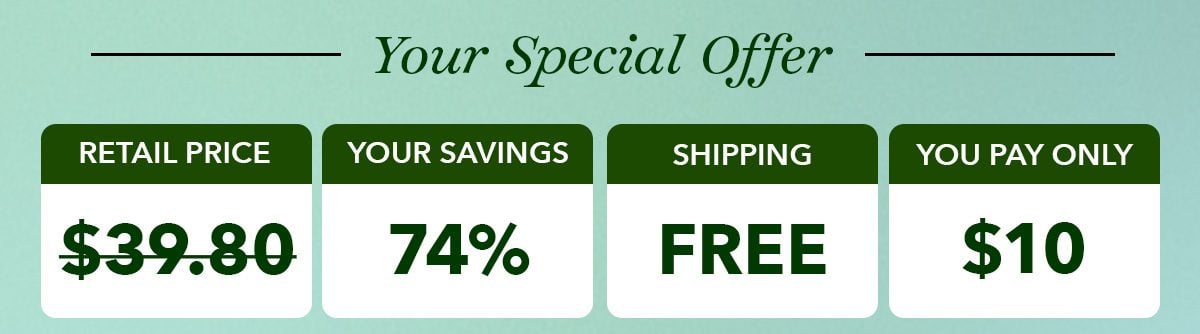 YOUR SPECIAL OFFER: Retail Price*: $39.80. Your Savings: 74%. Shipping: FREE. You Pay Only: $10*