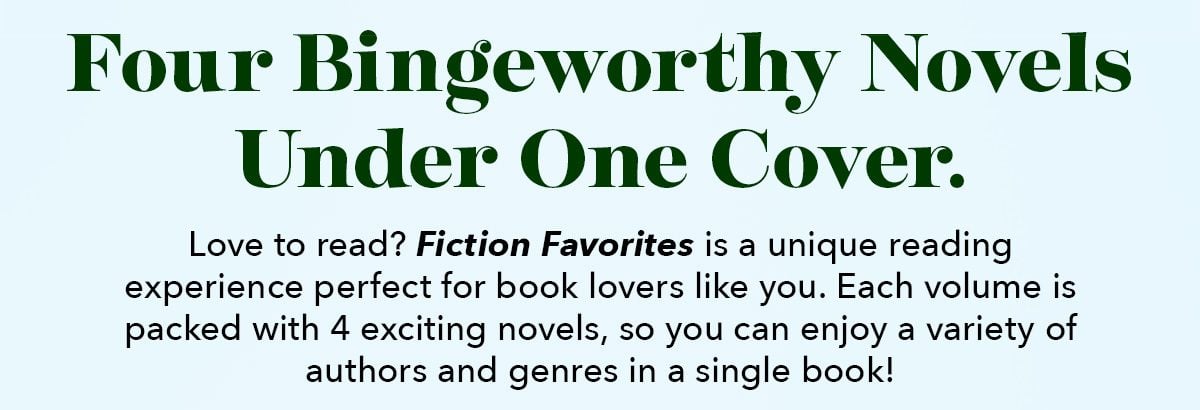 Four Bingeworthy Novels Under One Cover. Love to read? Fiction Favorites is a unique reading experience perfect for book lovers like you. Each volume is packed with 4 exciting novels, so you can enjoy a variety of authors and genres in a single book!