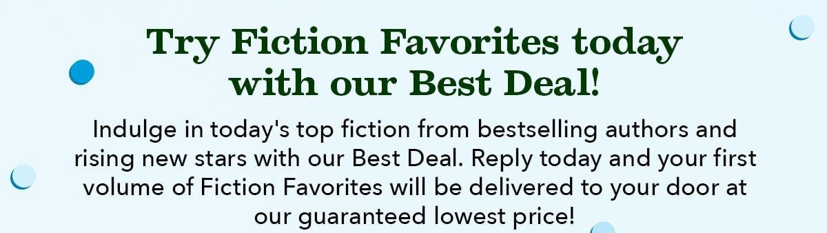 Try Fiction Favorites today with our Best Deal! Indulge in today's top fiction from bestselling authors and rising new stars with our Best Deal. Reply today and your first volume of Fiction Favorites will be delivered to your door at our guaranteed lowest price!