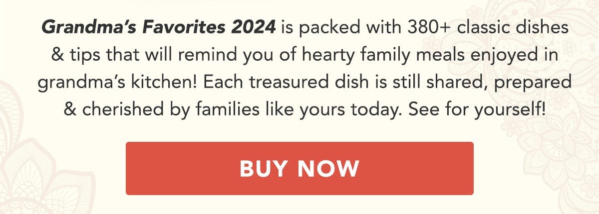 Grandma's Favorites 2024 is packed with 380+ classic dishes and tips that will remind you of heartwarming family meals enjoyed in grandma's kitchen! Each treasured dish is still shared, prepared and cherished by families like yours today. See for yourself! BUY NOW!