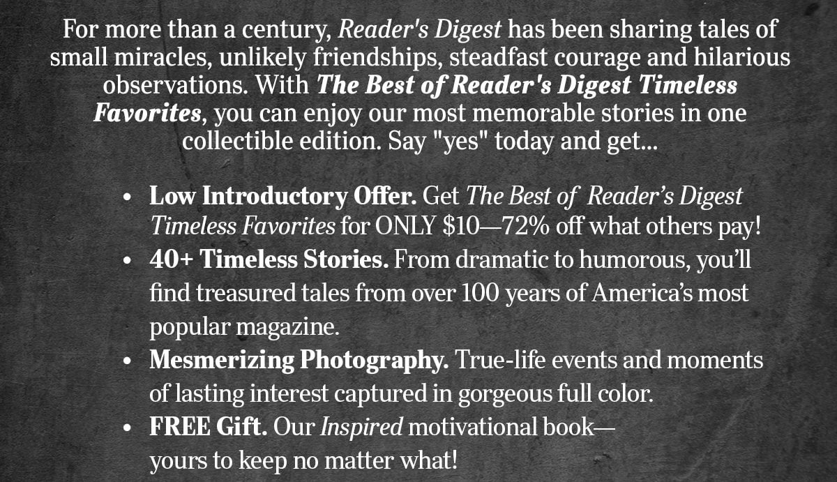 For more than a century, Reader's Digest has been sharing tales of small miracles, unlikely friendships, steadfast courage and hilarious observations. With The Best of Reader's Digest Timeless Favorites, you can enjoy our most memorable stories in one collectible edition. Say yes today and get...Low Introductory Offer, 40+ Timeless Stories, Mesmerizing Photography, & FREE Gift!