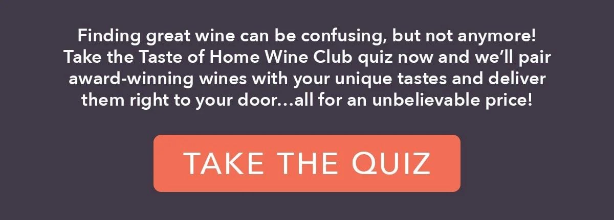 Finding great wine can be confusing, but not anymore! Take the Taste of Home Wine Club quiz now and we'll pair award-winning wines with your unique tastes and deliver them right to your door...all for an unbelievable price!