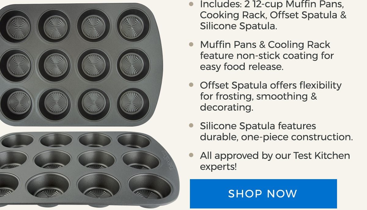 Includes: 2 12-cup Muffin Pans, Cooking Rack, Offset Spatula and Silicone Spatula. Muffin Pans and Cooling Rack feature non-stick coating for easy food release. Offset Spatula offers flexibility for frosting, smoothing and decorating. Silicone Spatula features durable, one-piece construction. All approved by our Test Kitchen experts! - SHOP NOW