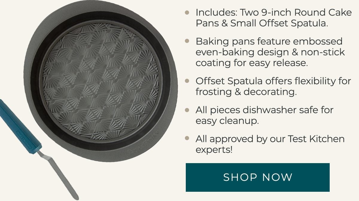 Includes: Two 9-inch Round Cake Pans and Small Offset Spatula. Baking pans feature embossed even-baking design and non-stick coating for easy release. Offset Spatula offers flexibility for frosting and decorating. All pieces dishwasher safe for easy cleanup. Approved by our Test Kitchen experts! - SHOP NOW