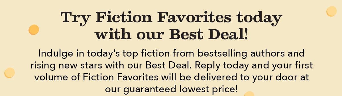 Try Fiction Favorites today with our Best Deal! Indulge in today's top fiction from bestselling authors and rising new stars with our Best Deal. Reply today and your first volume of Fiction Favorites will be delivered to your door at our guaranteed lowest price!