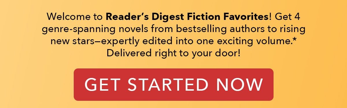 Welcome to Reader's Digest Fiction Favorites! Get 4 genre-spanning novels from bestselling authors to rising new stars—expertly edited into one exciting volume. Delivered right to your door! GET STARTED NOW