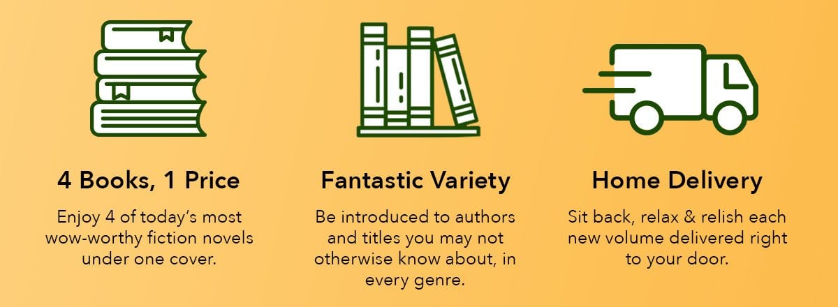 4 Books, 1 Price: Enjoy 4 of today's most wow-worthy fiction novels under one cover. Fantastic Variety: Be introduced to authors and titles you may not otherwise know about, in every genre. Home Delivery: Sit back, relax & relish each new volume delivered right to your door.