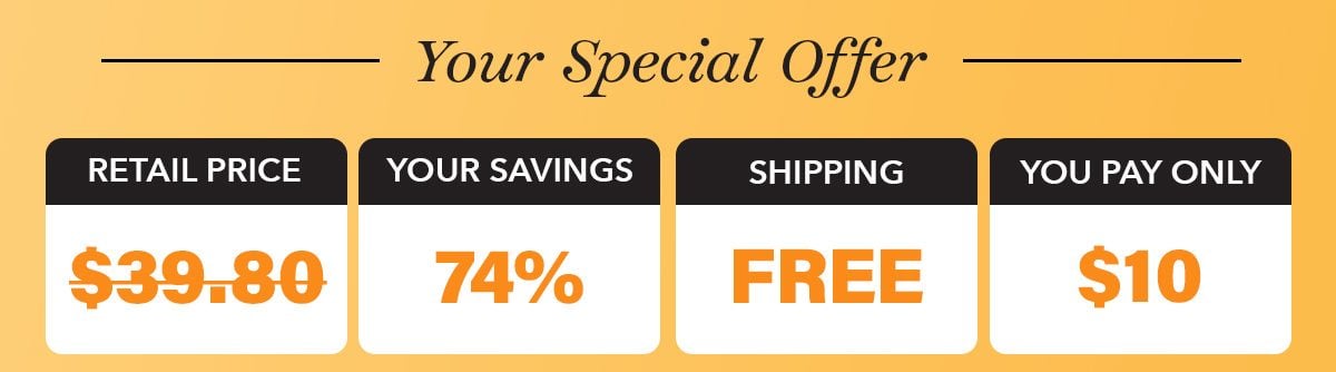 YOUR SPECIAL OFFER: Retail Price*: $39.80. Your Savings: 74%. Shipping: FREE. You Pay Only: $10*