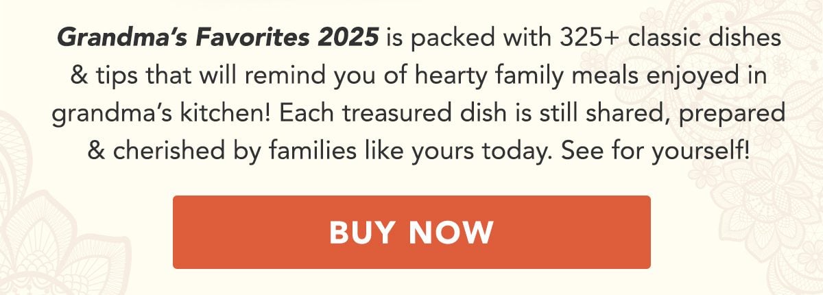 Grandma's Favorites 2025 is packed with 325+ classic dishes and tips that will remind you of heartwarming family meals enjoyed in grandma's kitchen! Each treasured dish is still shared, prepared and cherished by families like yours today. See for yourself! BUY NOW!