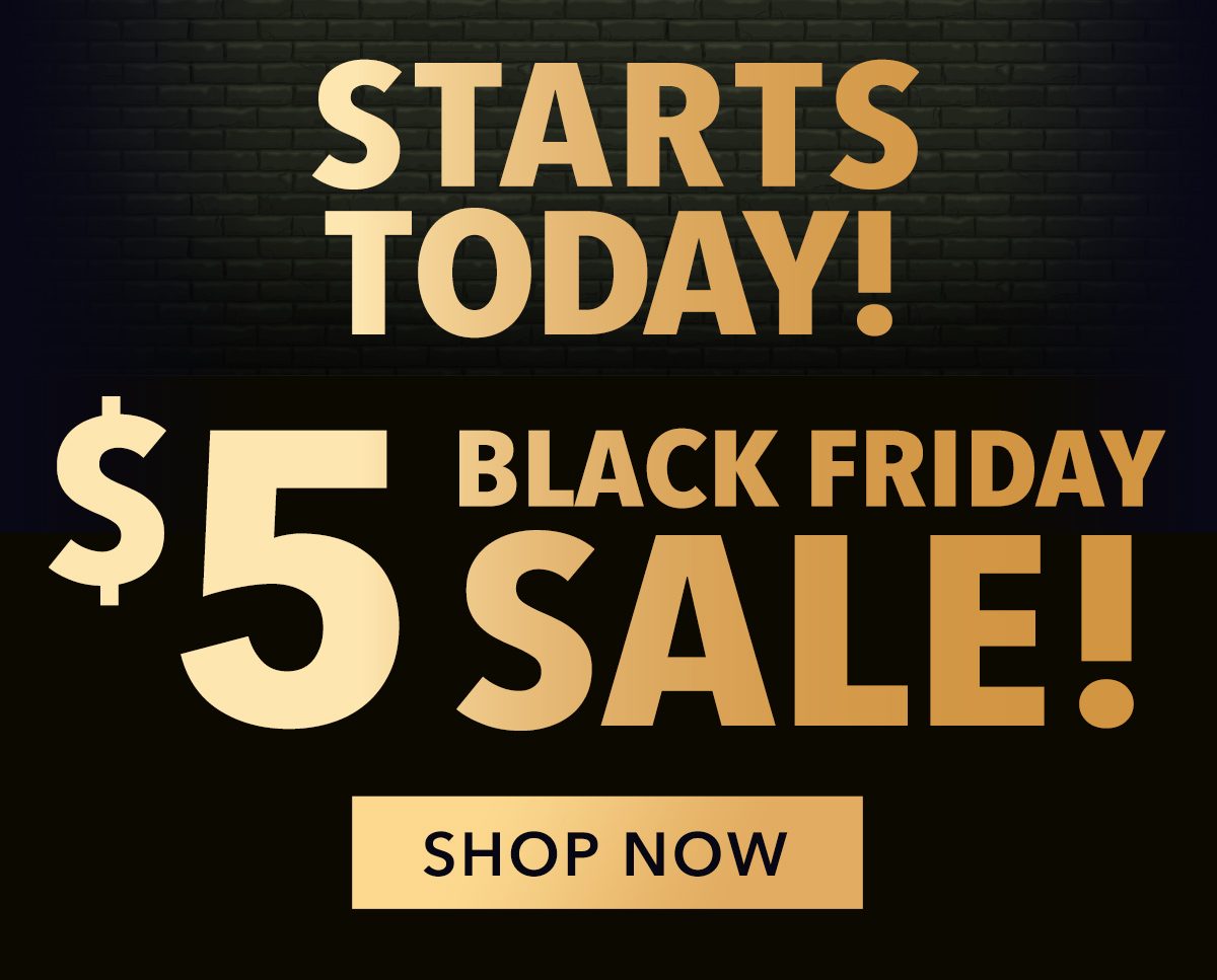 STARTS TODAY! $5 BLACK FRIDAY SALE! SHOP NOW