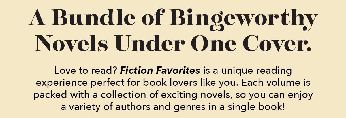 A Bundle of Bingeworthy Novels Under One Cover. Love to read? Fiction Favorites is a unique reading experience perfect for book lovers like you. Each volume is packed with a collection of exciting novels, so you can enjoy a variety of authors and genres in a single book!